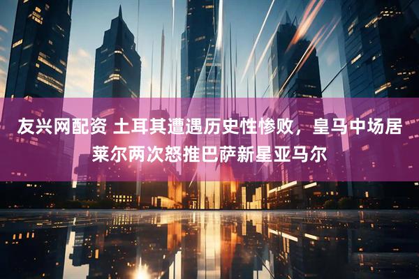 友兴网配资 土耳其遭遇历史性惨败，皇马中场居莱尔两次怒推巴萨新星亚马尔