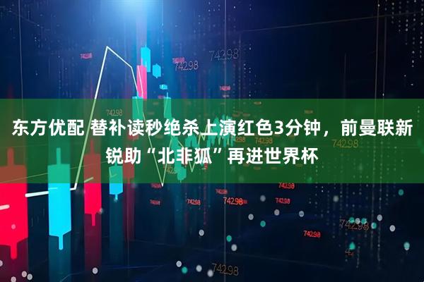 东方优配 替补读秒绝杀上演红色3分钟，前曼联新锐助“北非狐”再进世界杯