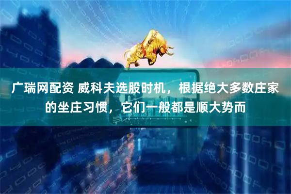广瑞网配资 威科夫选股时机，根据绝大多数庄家的坐庄习惯，它们一般都是顺大势而