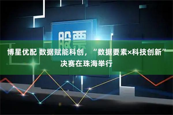 博星优配 数据赋能科创，“数据要素×科技创新”决赛在珠海举行
