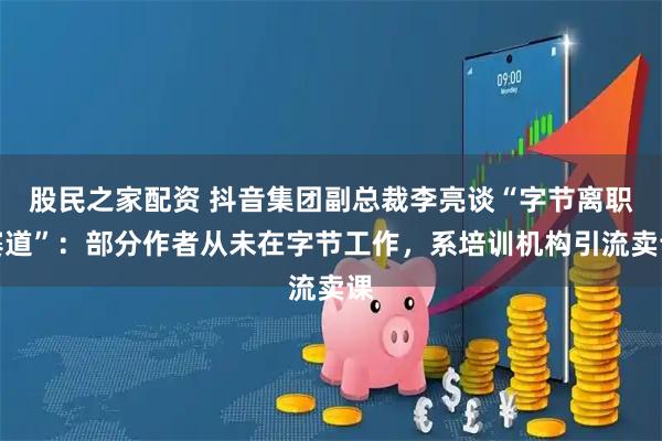 股民之家配资 抖音集团副总裁李亮谈“字节离职赛道”：部分作者从未在字节工作，系培训机构引流卖课
