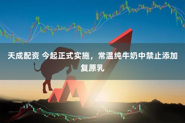 天成配资 今起正式实施，常温纯牛奶中禁止添加复原乳