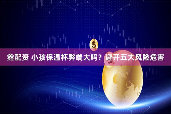 鑫配资 小孩保温杯弊端大吗？避开五大风险危害