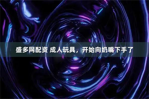 盛多网配资 成人玩具，开始向奶嘴下手了