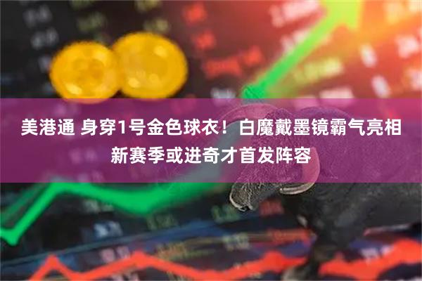 美港通 身穿1号金色球衣！白魔戴墨镜霸气亮相新赛季或进奇才首发阵容