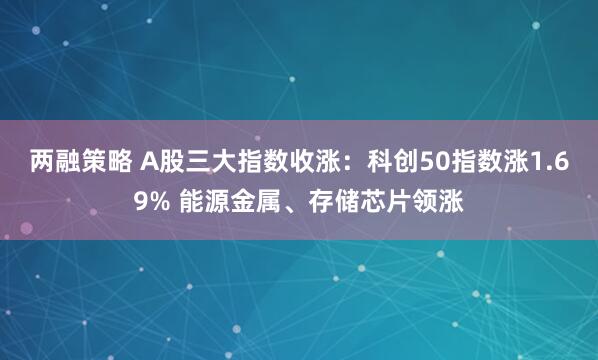 两融策略 A股三大指数收涨：科创50指数涨1.69% 能源金属、存储芯片领涨