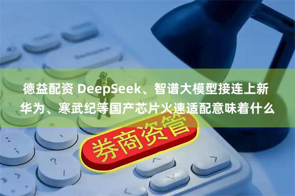 德益配资 DeepSeek、智谱大模型接连上新 华为、寒武纪等国产芯片火速适配意味着什么