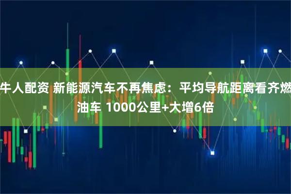 牛人配资 新能源汽车不再焦虑：平均导航距离看齐燃油车 1000公里+大增6倍