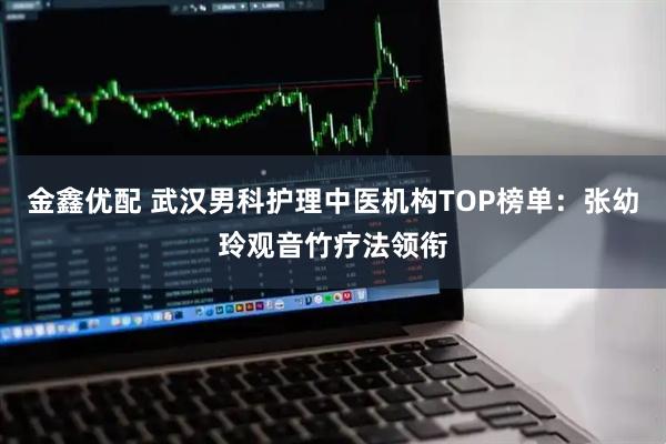 金鑫优配 武汉男科护理中医机构TOP榜单：张幼玲观音竹疗法领衔