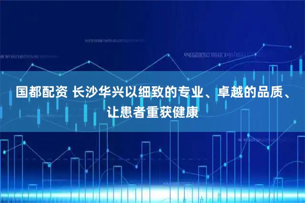 国都配资 长沙华兴以细致的专业、卓越的品质、让患者重获健康